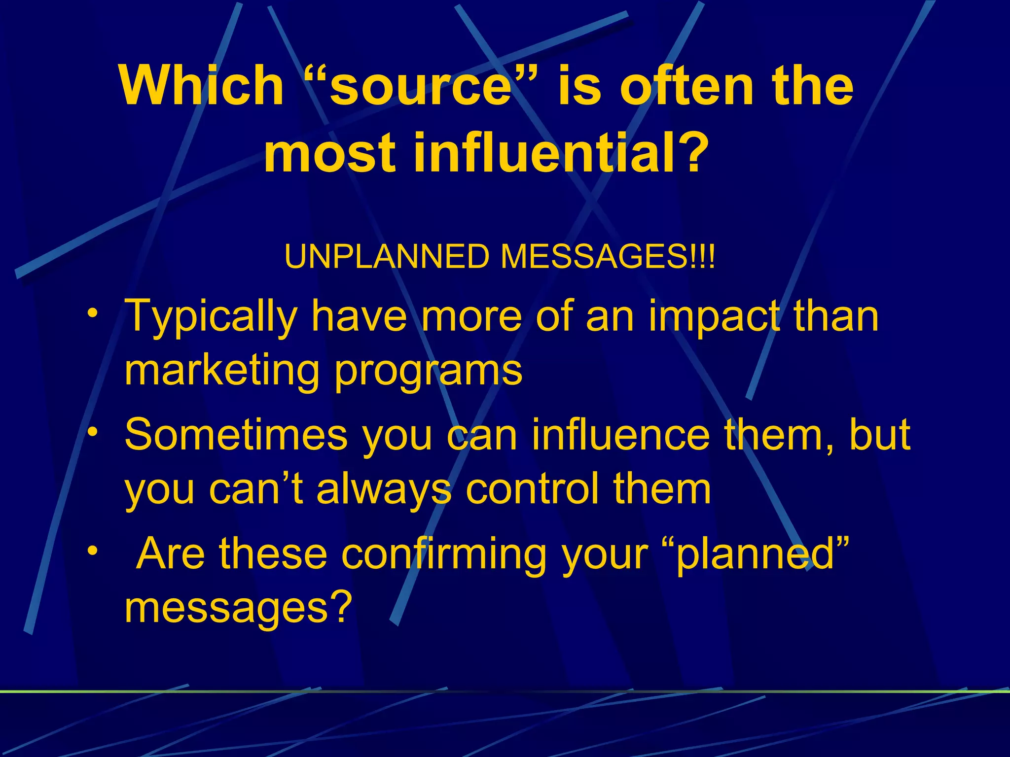 Which “source” is often the
     most influential?
         UNPLANNED MESSAGES!!!
• Typically have more of an impact than
  marketing programs
• Sometimes you can influence them, but
  you can’t always control them
• Are these confirming your “planned”
  messages?
 