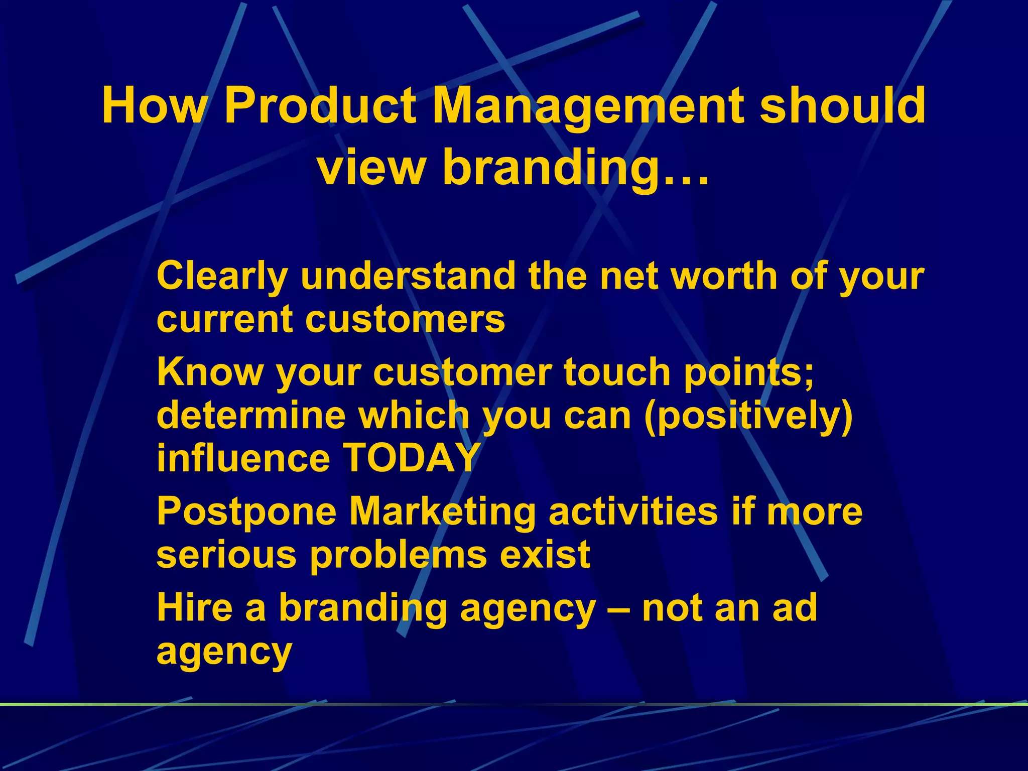 How Product Management should
       view branding…

 Clearly understand the net worth of your
 current customers
 Know your customer touch points;
 determine which you can (positively)
 influence TODAY
 Postpone Marketing activities if more
 serious problems exist
 Hire a branding agency – not an ad
 agency
 
