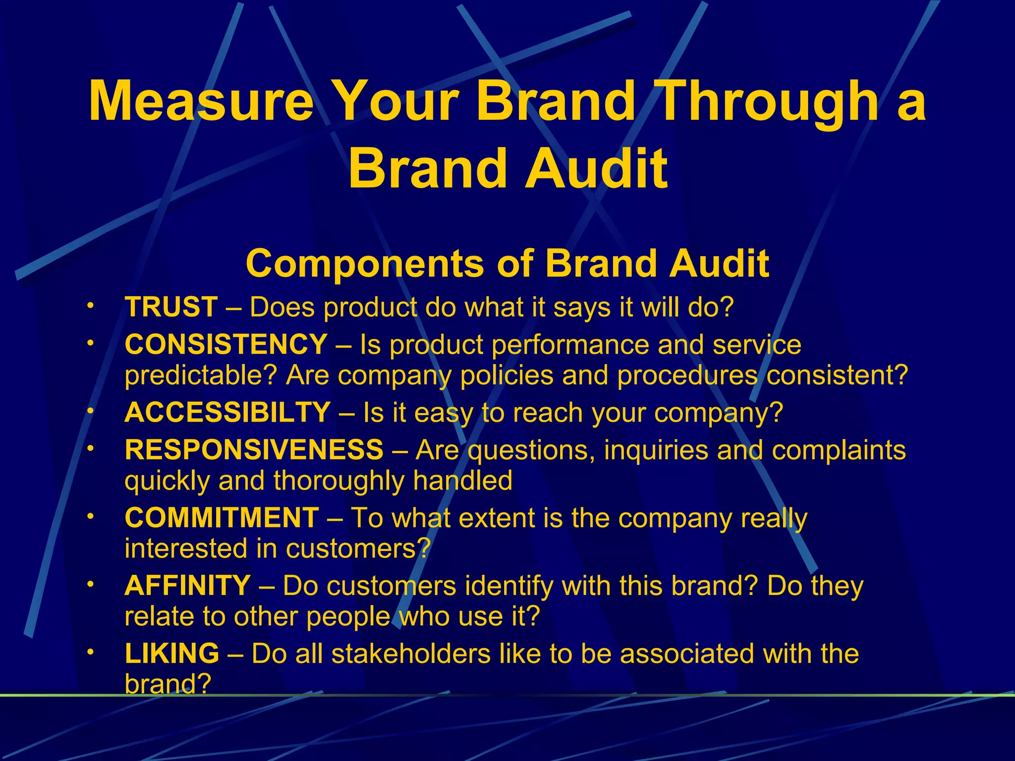 Measure Your Brand Through a
        Brand Audit
             Components of Brand Audit
•   TRUST – Does product do what it says it will do?
•   CONSISTENCY – Is product performance and service
    predictable? Are company policies and procedures consistent?
•   ACCESSIBILTY – Is it easy to reach your company?
•   RESPONSIVENESS – Are questions, inquiries and complaints
    quickly and thoroughly handled
•   COMMITMENT – To what extent is the company really
    interested in customers?
•   AFFINITY – Do customers identify with this brand? Do they
    relate to other people who use it?
•   LIKING – Do all stakeholders like to be associated with the
    brand?
 