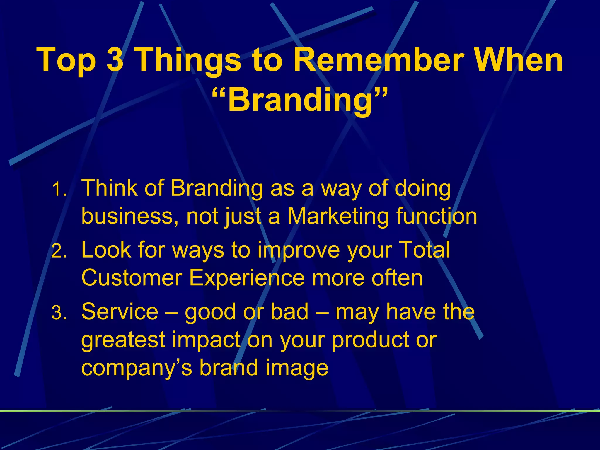 Top 3 Things to Remember When
          “Branding”

1. Think of Branding as a way of doing
   business, not just a Marketing function
2. Look for ways to improve your Total
   Customer Experience more often
3. Service – good or bad – may have the
   greatest impact on your product or
   company’s brand image
 