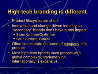 High-tech branding is different
• Product lifecycles are short
• Innovation and change-driven industry so
  “secondary” brands don’t have a real impact:
   Sears:Kenmore/Craftsman
   GM: Chevrolet, Pontiac

• Often concentrate on brand of company, not
  product
• Most high-tech brands must grapple with
  global complexity; trademarking
  internationally is expensive
 