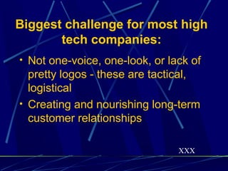 Biggest challenge for most high
       tech companies:
• Not one-voice, one-look, or lack of
  pretty logos - these are tactical,
  logistical
• Creating and nourishing long-term
  customer relationships

                                XXX
 