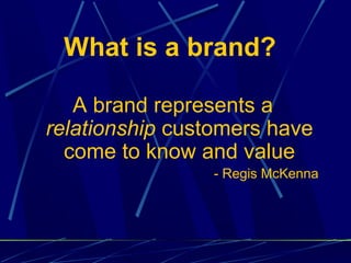 What is a brand?

   A brand represents a
relationship customers have
  come to know and value
                - Regis McKenna
 