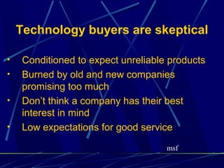 Technology buyers are skeptical

•    Conditioned to expect unreliable products
•    Burned by old and new companies
     promising too much
•    Don’t think a company has their best
     interest in mind
•    Low expectations for good service

                                     msf
 