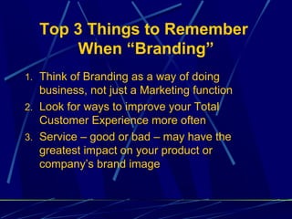 Top 3 Things to Remember
       When “Branding”
1. Think of Branding as a way of doing
   business, not just a Marketing function
2. Look for ways to improve your Total
   Customer Experience more often
3. Service – good or bad – may have the
   greatest impact on your product or
   company’s brand image
 