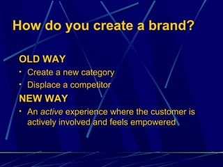How do you create a brand?

OLD WAY
• Create a new category
• Displace a competitor

NEW WAY
• An active experience where the customer is
  actively involved and feels empowered
 