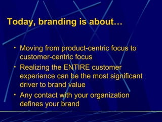 Today, branding is about…

 • Moving from product-centric focus to
   customer-centric focus
 • Realizing the ENTIRE customer
   experience can be the most significant
   driver to brand value
 • Any contact with your organization
   defines your brand
 