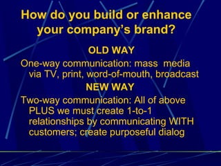 How do you build or enhance
  your company’s brand?
                OLD WAY
One-way communication: mass media
 via TV, print, word-of-mouth, broadcast
                NEW WAY
Two-way communication: All of above
 PLUS we must create 1-to-1
 relationships by communicating WITH
 customers; create purposeful dialog
 
