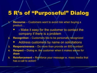 5 R’s of “Purposeful” Dialog
1.   Recourse – Customers want to avoid risk when buying a
     product…
        - Make it easy for the customer to contact the
         company if there is a problem
2.   Recognition – Customers like to be personally recognized
        Address customers by name on solicitations
3.   Responsiveness – Do more than provide an 800-number!
4.   Respect – Dialog w. the customer when it makes sense for
     them
5.   Reinforcement – Reinforce your message w. mass media that
     has a call to action!
 