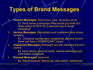 Types of Brand Messages
1.   Product Messages: Performance, price, distribution points:
         Ex. Price sends a message! What would you think of a
         Rolex watch for $15? Or a diamond ring in Kmart
         packaging?
1.   Service Messages: interactions your customers have w/your
     company
         Ex. Customer service reps, receptionist, delivery drivers -
         these can have a SIGNIFICANT impact
1.   Unplanned Messages: messages you can influence but can’t
     control
         Ex. news stories, word-of-mouth, special interest groups,
         chat rooms employees
1.   Planned Messages: (marcom)
         Ex. Advertisements, Brochures, data sheets, datasheets
 
