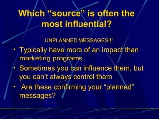 Which “source” is often the
     most influential?
         UNPLANNED MESSAGES!!!
• Typically have more of an impact than
  marketing programs
• Sometimes you can influence them, but
  you can’t always control them
• Are these confirming your “planned”
  messages?
 