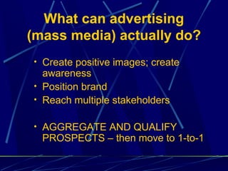What can advertising
(mass media) actually do?
• Create positive images; create
  awareness
• Position brand
• Reach multiple stakeholders


• AGGREGATE AND QUALIFY
  PROSPECTS – then move to 1-to-1
 