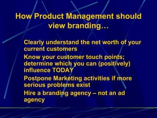 How Product Management should
       view branding…

 Clearly understand the net worth of your
 current customers
 Know your customer touch points;
 determine which you can (positively)
 influence TODAY
 Postpone Marketing activities if more
 serious problems exist
 Hire a branding agency – not an ad
 agency
 