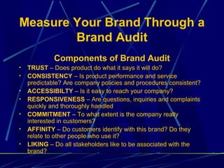 Measure Your Brand Through a
        Brand Audit
             Components of Brand Audit
•   TRUST – Does product do what it says it will do?
•   CONSISTENCY – Is product performance and service
    predictable? Are company policies and procedures consistent?
•   ACCESSIBILTY – Is it easy to reach your company?
•   RESPONSIVENESS – Are questions, inquiries and complaints
    quickly and thoroughly handled
•   COMMITMENT – To what extent is the company really
    interested in customers?
•   AFFINITY – Do customers identify with this brand? Do they
    relate to other people who use it?
•   LIKING – Do all stakeholders like to be associated with the
    brand?
 