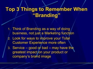 Top 3 Things to Remember When
          “Branding”

1. Think of Branding as a way of doing
   business, not just a Marketing function
2. Look for ways to improve your Total
   Customer Experience more often
3. Service – good or bad – may have the
   greatest impact on your product or
   company’s brand image
 