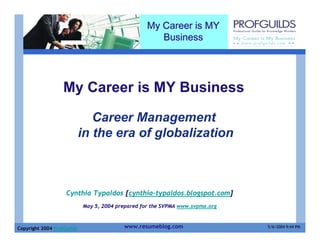 My Career is MY
                                                      Business




                   My Career is MY Business

                               Career Management
                            in the era of globalization



                    Cynthia Typaldos [cynthia-typaldos.blogspot.com]
                            May 5, 2004 prepared for the SVPMA www.svpma.org



Copyright 2004 ProfGuilds                 www.resumeblog.com                   5/6/2004 9:44 PM
 
