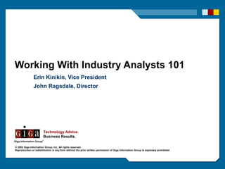 Working With Industry Analysts 101
               Erin Kinikin, Vice President
               John Ragsdale, Director




                         Technology Advice.
                         Business Results.
                         ®
Giga Information Group

© 2002 Giga Information Group, Inc. All rights reserved.
Reproduction or redistribution in any form without the prior written permission of Giga Information Group is expressly prohibited.
 