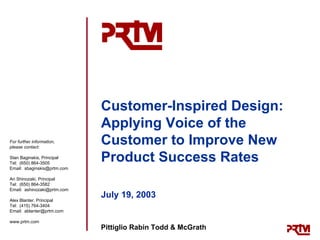 Customer-Inspired Design:
                             Applying Voice of the
For further information,
please contact:
                             Customer to Improve New
Stan Baginskis, Principal
Tel: (650) 864-3505
                             Product Success Rates
Email: sbaginskis@prtm.com

Ari Shinozaki, Principal
Tel: (650) 864-3582
Email: ashinozaki@prtm.com

Alex Blanter, Principal
                             July 19, 2003
Tel: (415) 764-3404
Email: ablanter@prtm.com

www.prtm.com
                             Pittiglio Rabin Todd & McGrath
 