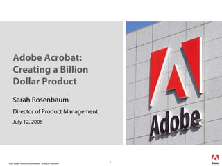 Adobe Acrobat:
    Creating a Billion
    Dollar Product
    Sarah Rosenbaum
    Director of Product Management
    July 12, 2006




                                                        1
2006 Adobe Systems Incorporated. All Rights Reserved.
 