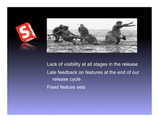 Lack of visibility at all stages in the release
Late feedback on features at the end of our
  release cycle
Fixed feature sets
 