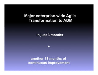 Major enterprise-wide Agile
  Transformation to ADM


      in just 3 months


            +


   another 18 months of
  continuous improvement
 