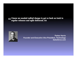 “   I knew we needed radical change to get us back on track to

                                         ”
    regular releases and agile delivered.!




                                                     Parker Harris
                 Founder and Executive Vice President, Technology
                                                  Salesforce.com
 