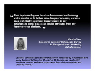 “   Since implementing our iterative development methodology
    which enables us to deliver more frequent releases, we have
    seen statistically signiﬁcant improvements in our
    satisfactions scores across our service attributes from our
    features to our platform.  !
                                 ”
                                                        Wendy Close
                             Salesforce Customer Satisfaction Survey
                                       Sr. Manager Product Marketing
                                                      Salesforce.com



      (Source: Salesforce.com Relationship survey, conducted by independent third
      party CustomerSat Inc., July 07 and Feb. 08. Sample size equals 4000+
      randomly selected worldwide respondents from all size companies and
      industry sectors.)
 