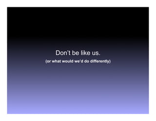 Don’t be like us.
(or what would we’d do differently)
 