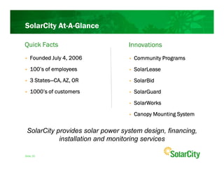 SolarCity At-A-Glance

Quick Facts                       Innovations
•   Founded July 4, 2006          •   Community Programs
•   100’s of employees            •   SolarLease
•     States—
    3 States—CA, AZ, OR           •   SolarBid
•   1000’s of customers           •   SolarGuard
                                  •   SolarWorks
                                  •   Canopy Mounting System

 SolarCity provides solar power system design, financing,
            installation and monitoring services

Slide 20
 