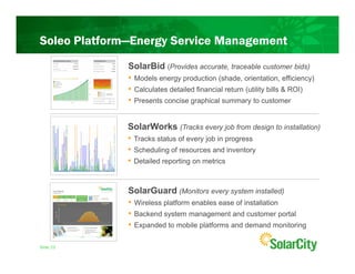 Soleo Platform—Energy Service Management
              SolarBid (Provides accurate, traceable customer bids)
              • Models energy production (shade, orientation, efficiency)
              • Calculates detailed financial return (utility bills & ROI)
              • Presents concise graphical summary to customer

              SolarWorks (Tracks every job from design to installation)
              • Tracks status of every job in progress
              • Scheduling of resources and inventory
              • Detailed reporting on metrics


              SolarGuard (Monitors every system installed)
              • Wireless platform enables ease of installation
              • Backend system management and customer portal
              • Expanded to mobile platforms and demand monitoring

Slide 23
 