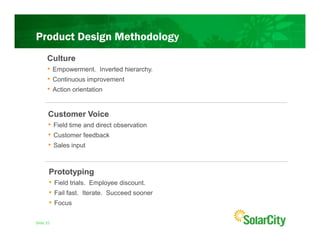 Product Design Methodology
      Culture
      • Empowerment. Inverted hierarchy.
      • Continuous improvement
      • Action orientation


      Customer Voice
      • Field time and direct observation
      • Customer feedback
      • Sales input


       Prototyping
       • Field trials. Employee discount.
       • Fail fast. Iterate. Succeed sooner
       • Focus

Slide 31
 