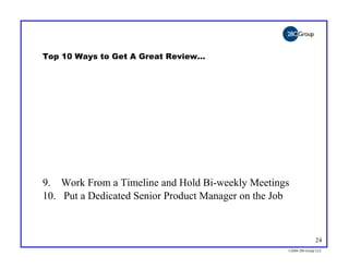Top 10 Ways to Get A Great Review…




9. Work From a Timeline and Hold Bi-weekly Meetings
10. Put a Dedicated Senior Product Manager on the Job



                                                                   24
                                                    ©2004 280 Group LLC
 