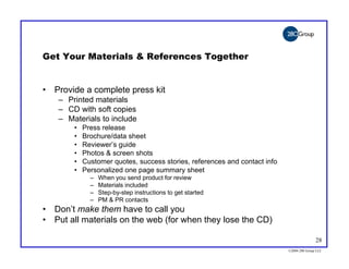 Get Your Materials & References Together


• Provide a complete press kit
    – Printed materials
    – CD with soft copies
    – Materials to include
        •   Press release
        •   Brochure/data sheet
        •   Reviewer’s guide
        •   Photos & screen shots
        •   Customer quotes, success stories, references and contact info
        •   Personalized one page summary sheet
              –   When you send product for review
              –   Materials included
              –   Step-by-step instructions to get started
              –   PM & PR contacts
• Don’t make them have to call you
• Put all materials on the web (for when they lose the CD)

                                                                                           28
                                                                            ©2004 280 Group LLC
 