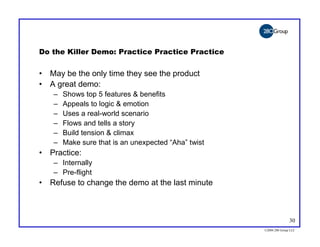 Do the Killer Demo: Practice Practice Practice


• May be the only time they see the product
• A great demo:
   –   Shows top 5 features & benefits
   –   Appeals to logic & emotion
   –   Uses a real-world scenario
   –   Flows and tells a story
   –   Build tension & climax
   –   Make sure that is an unexpected “Aha” twist
• Practice:
   – Internally
   – Pre-flight
• Refuse to change the demo at the last minute



                                                                    30
                                                     ©2004 280 Group LLC
 