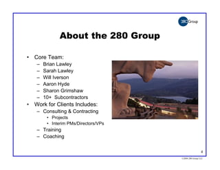 About the 280 Group

• Core Team:
   –   Brian Lawley
   –   Sarah Lawley
   –   Will Iverson
   –   Aaron Hyde
   –   Sharon Grimshaw
   –   10+ Subcontractors
• Work for Clients Includes:
   – Consulting & Contracting
        • Projects
        • Interim PMs/Directors/VPs
   – Training
   – Coaching

                                                       4
                                      ©2004 280 Group LLC
 