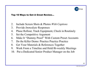 Top 10 Ways to Get A Great Review…



2.    Include Screen Shots & Photos With Captions
3.    Provide Immediate Responses
4.    Phase Rollout, Track Equipment, Check in Routinely
5.    Set the Competitive Argument
6.    Make It “Dummy Proof” With Custom Preset Accounts
7.    Do the Killer Demo: Practice Practice Practice
8.    Get Your Materials & References Together
9.    Work From a Timeline and Hold Bi-weekly Meetings
10.    Put a Dedicated Senior Product Manager on the Job



                                                                     41
                                                      ©2004 280 Group LLC
 