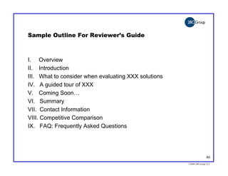 Sample Outline For Reviewer’s Guide



I. Overview
II. Introduction
III. What to consider when evaluating XXX solutions
IV. A guided tour of XXX
V. Coming Soon…
VI. Summary
VII. Contact Information
VIII. Competitive Comparison
IX. FAQ: Frequently Asked Questions




                                                                     46
                                                      ©2004 280 Group LLC
 
