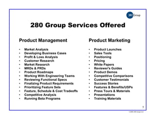 280 Group Services Offered

Product Management                       Product Marketing
•   Market Analysis                      •   Product Launches
•   Developing Business Cases            •   Sales Tools
•   Profit & Loss Analysis               •   Positioning
•   Customer Research                    •   Pricing
•   Market Research                      •   White Papers
•   MRDs & PRDs                          •   Reviewer's Guides
•   Product Roadmaps                     •   Product Demos
•   Working With Engineering Teams       •   Competitive Comparisons
•   Reviewing Functional Specs           •   Customer Testimonials
•   Finalizing Product Requirements      •   Success Stories
•   Prioritizing Feature Sets            •   Features & Benefits/USPs
•   Feature, Schedule & Cost Tradeoffs   •   Press Tours & Materials
•   Competitive Analysis                 •   Presentations
•   Running Beta Programs                •   Training Materials

                                                                                   5
                                                                  ©2004 280 Group LLC
 