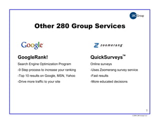 Other 280 Group Services



                                                               TM
GoogleRank!                                QuickSurveys
Search Engine Optimization Program         Online surveys
-9 Step process to increase your ranking   -Uses Zoomerang survey service
-Top 10 results on Google, MSN, Yahoo      -Fast results
-Drive more traffic to your site           -More educated decisions




                                                                                       7
                                                                      ©2004 280 Group LLC
 