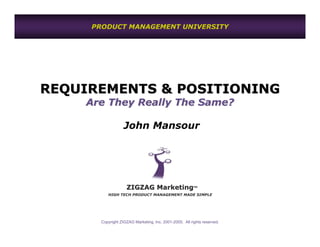 PRODUCT MANAGEMENT UNIVERSITY




REQUIREMENTS & POSITIONING
    Are They Really The Same?

                   John Mansour




                    ZIGZAG Marketing                     TM


          HIGH TECH PRODUCT MANAGEMENT MADE SIMPLE




       Copyright ZIGZAG Marketing, Inc. 2001-2005. All rights reserved.
 