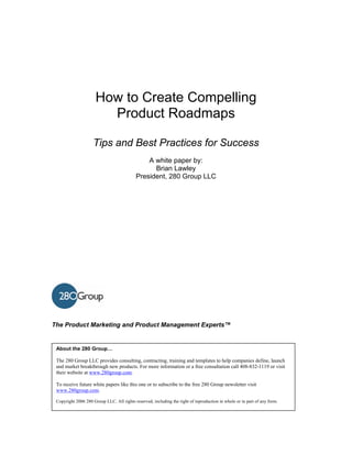 How to Create Compelling
                        Product Roadmaps

                    Tips and Best Practices for Success
                                               A white paper by:
                                                 Brian Lawley
                                           President, 280 Group LLC




The Product Marketing and Product Management Experts™


 About the 280 Group…

 The 280 Group LLC provides consulting, contracting, training and templates to help companies define, launch
 and market breakthrough new products. For more information or a free consultation call 408-832-1119 or visit
 their website at www.280group.com.

 To receive future white papers like this one or to subscribe to the free 280 Group newsletter visit
 www.280group.com.

 Copyright 2006 280 Group LLC. All rights reserved, including the right of reproduction in whole or in part of any form.
 