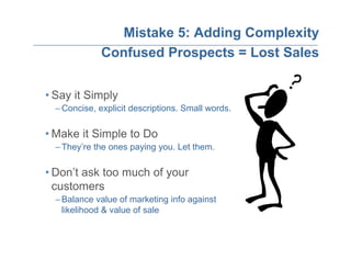 Mistake 5: Adding Complexity
             Confused Prospects = Lost Sales


• Say it Simply
  – Concise, explicit descriptions. Small words.

• Make it Simple to Do
  – They’re the ones paying you. Let them.

• Don’t ask too much of your
  customers
  – Balance value of marketing info against
    likelihood & value of sale
 
