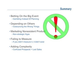 Summary

• Betting On the Big Event
  – Gambling Instead Of Planning

• Depending on Others
  – Outsourcing the Wrong Things

• Marketing Nonexistent Product
  – Non-strategic Hype

• Failing to Measure
  – If you didn’t measure it, it didn’t exist

• Adding Complexity
  – Confused Prospects = Lost Sales
 