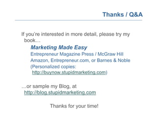 Thanks / Q&A


If you’re interested in more detail, please try my
  book…
    Marketing Made Easy
    Entrepreneur Magazine Press / McGraw Hill
    Amazon, Entrepreneur.com, or Barnes & Noble
    (Personalized copies:
     http://buynow.stupidmarketing.com)

…or sample my Blog, at
 http://blog.stupidmarketing.com

             Thanks for your time!
 