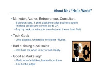 About Me / “Hello World”
• Marketer, Author, Entrepreneur, Consultant
  – Built lawn-care, T-shirt, appliance sales business before
    finishing college and coming out to CA
  – Buy my book, or write your own (but read the contract first)

• Tech Geek
  – Love gadgets. Undergrad in Nuclear Physics.

• Bad at timing stock sales
  – Don’t ask me when to buy or sell. Really.

• Good at Marketing?
  – Made lots of mistakes, learned from them…
  – You be the judge!
 