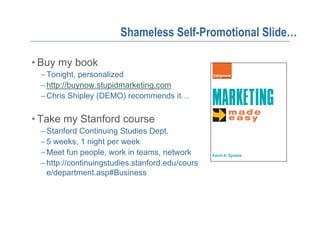 Shameless Self-Promotional Slide…

• Buy my book
 – Tonight, personalized
 – http://buynow.stupidmarketing.com
 – Chris Shipley (DEMO) recommends it…

• Take my Stanford course
 – Stanford Continuing Studies Dept.
 – 5 weeks, 1 night per week
 – Meet fun people, work in teams, network
 – http://continuingstudies.stanford.edu/cours
   e/department.asp#Business
 