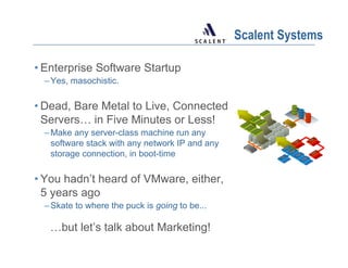 Scalent Systems

• Enterprise Software Startup
 – Yes, masochistic.

• Dead, Bare Metal to Live, Connected
  Servers… in Five Minutes or Less!
 – Make any server-class machine run any
   software stack with any network IP and any
   storage connection, in boot-time

• You hadn’t heard of VMware, either,
  5 years ago
 – Skate to where the puck is going to be...

   …but let’s talk about Marketing!
 