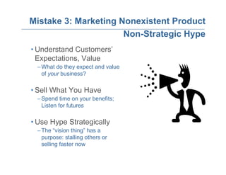 Mistake 3: Marketing Nonexistent Product
                      Non-Strategic Hype
• Understand Customers’
  Expectations, Value
 – What do they expect and value
   of your business?

• Sell What You Have
 – Spend time on your benefits;
   Listen for futures

• Use Hype Strategically
 – The “vision thing” has a
   purpose: stalling others or
   selling faster now
 