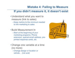 Mistake 4: Failing to Measure
   If you didn’t measure it, it doesn’t exist
• Understand what you want to
  measure (link to sales)
 – Keep metrics to the minimum needed
   to link marketing to sales

• Build Measurement In
 – Start at the beginning of your
   marketing programs. Phone
   extension, special email address, pre-
   printed response cards, etc

• Change one variable at a time
  (no more)
 – Change design or location or
   vehicle… (not and)
 