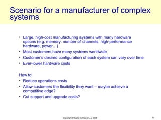 Scenario for a manufacturer of complex
systems

  • Large, high-cost manufacturing systems with many hardware
    options (e.g. memory, number of channels, high-performance
    hardware, power…)
  • Most customers have many systems worldwide
  • Customer’s desired configuration of each system can vary over time
  • Ever-lower hardware costs

  How to:
  • Reduce operations costs
  • Allow customers the flexibility they want – maybe achieve a
    competitive edge?
  • Cut support and upgrade costs?




                          Copyright © Agilis Software LLC 2008           11
 